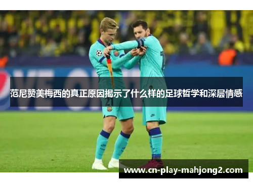 范尼赞美梅西的真正原因揭示了什么样的足球哲学和深层情感