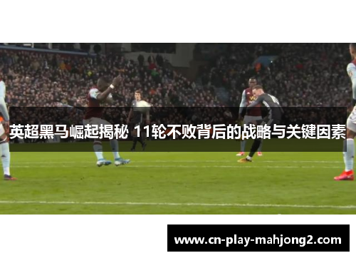 英超黑马崛起揭秘 11轮不败背后的战略与关键因素