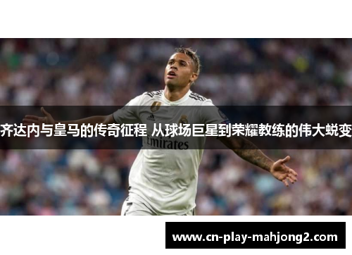 齐达内与皇马的传奇征程 从球场巨星到荣耀教练的伟大蜕变