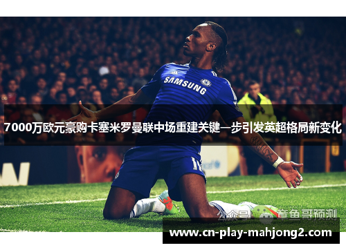 7000万欧元豪购卡塞米罗曼联中场重建关键一步引发英超格局新变化
