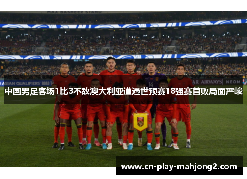 中国男足客场1比3不敌澳大利亚遭遇世预赛18强赛首败局面严峻